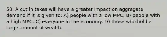 50. A cut in taxes will have a greater impact on aggregate demand if it is given to: A) people with a low MPC. B) people with a high MPC. C) everyone in the economy. D) those who hold a large amount of wealth.