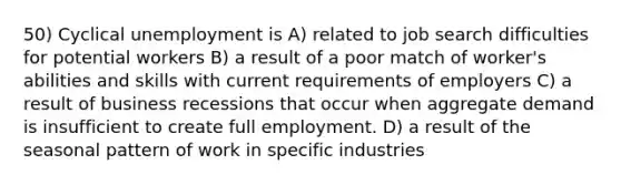 50) Cyclical unemployment is A) related to job search difficulties for potential workers B) a result of a poor match of worker's abilities and skills with current requirements of employers C) a result of business recessions that occur when aggregate demand is insufficient to create full employment. D) a result of the seasonal pattern of work in specific industries