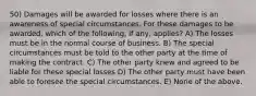 50) Damages will be awarded for losses where there is an awareness of special circumstances. For these damages to be awarded, which of the following, if any, applies? A) The losses must be in the normal course of business. B) The special circumstances must be told to the other party at the time of making the contract. C) The other party knew and agreed to be liable for these special losses D) The other party must have been able to foresee the special circumstances. E) None of the above.