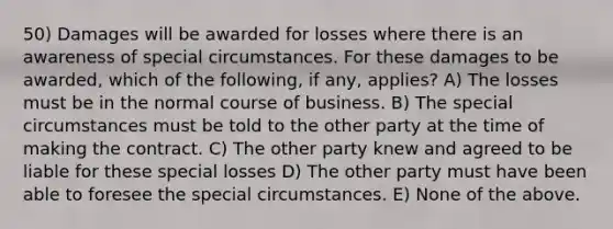 50) Damages will be awarded for losses where there is an awareness of special circumstances. For these damages to be awarded, which of the following, if any, applies? A) The losses must be in the normal course of business. B) The special circumstances must be told to the other party at the time of making the contract. C) The other party knew and agreed to be liable for these special losses D) The other party must have been able to foresee the special circumstances. E) None of the above.