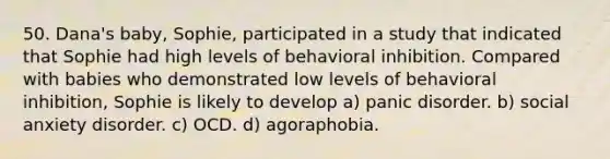 50. Dana's baby, Sophie, participated in a study that indicated that Sophie had high levels of behavioral inhibition. Compared with babies who demonstrated low levels of behavioral inhibition, Sophie is likely to develop a) panic disorder. b) social anxiety disorder. c) OCD. d) agoraphobia.