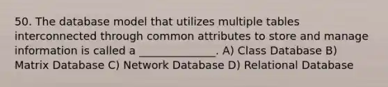 50. The database model that utilizes multiple tables interconnected through common attributes to store and manage information is called a ______________. A) Class Database B) Matrix Database C) Network Database D) Relational Database