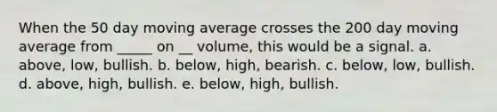 When the 50 day moving average crosses the 200 day moving average from _____ on __ volume, this would be a signal. a. above, low, bullish. b. below, high, bearish. c. below, low, bullish. d. above, high, bullish. e. below, high, bullish.