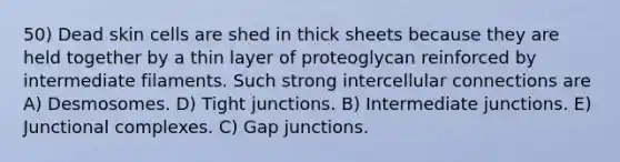 50) Dead skin cells are shed in thick sheets because they are held together by a thin layer of proteoglycan reinforced by intermediate filaments. Such strong intercellular connections are A) Desmosomes. D) Tight junctions. B) Intermediate junctions. E) Junctional complexes. C) Gap junctions.