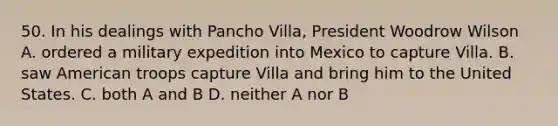 50. In his dealings with Pancho Villa, President Woodrow Wilson A. ordered a military expedition into Mexico to capture Villa. B. saw American troops capture Villa and bring him to the United States. C. both A and B D. neither A nor B