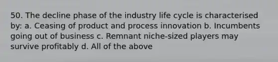 50. The decline phase of the industry life cycle is characterised by: a. Ceasing of product and process innovation b. Incumbents going out of business c. Remnant niche-sized players may survive profitably d. All of the above