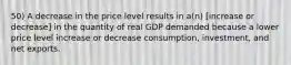 50) A decrease in the price level results in a(n) [increase or decrease] in the quantity of real GDP demanded because a lower price level increase or decrease consumption, investment, and net exports.