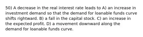 50) A decrease in the real interest rate leads to A) an increase in investment demand so that the demand for loanable funds curve shifts rightward. B) a fall in the capital stock. C) an increase in the expected profit. D) a movement downward along the demand for loanable funds curve.