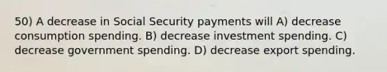 50) A decrease in Social Security payments will A) decrease consumption spending. B) decrease investment spending. C) decrease government spending. D) decrease export spending.