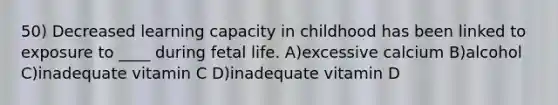 50) Decreased learning capacity in childhood has been linked to exposure to ____ during fetal life. A)excessive calcium B)alcohol C)inadequate vitamin C D)inadequate vitamin D