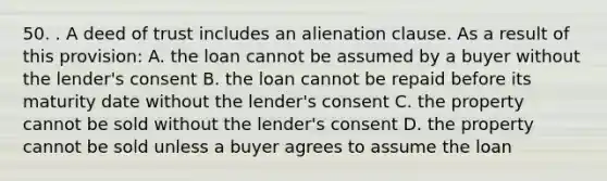 50. . A deed of trust includes an alienation clause. As a result of this provision: A. the loan cannot be assumed by a buyer without the lender's consent B. the loan cannot be repaid before its maturity date without the lender's consent C. the property cannot be sold without the lender's consent D. the property cannot be sold unless a buyer agrees to assume the loan