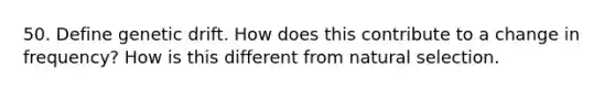 50. Define genetic drift. How does this contribute to a change in frequency? How is this different from natural selection.