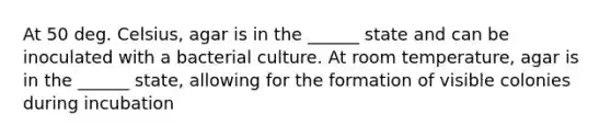 At 50 deg. Celsius, agar is in the ______ state and can be inoculated with a bacterial culture. At room temperature, agar is in the ______ state, allowing for the formation of visible colonies during incubation