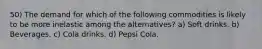 50) The demand for which of the following commodities is likely to be more inelastic among the alternatives? a) Soft drinks. b) Beverages. c) Cola drinks. d) Pepsi Cola.