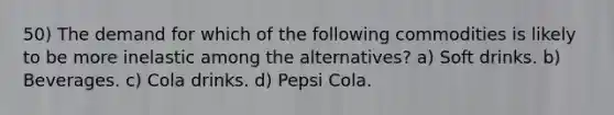 50) The demand for which of the following commodities is likely to be more inelastic among the alternatives? a) Soft drinks. b) Beverages. c) Cola drinks. d) Pepsi Cola.