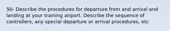 50- Describe the procedures for departure from and arrival and landing at your training airport. Describe the sequence of controllers, any special departure or arrival procedures, etc