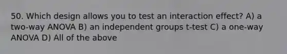 50. Which design allows you to test an interaction effect? A) a two-way ANOVA B) an independent groups t-test C) a one-way ANOVA D) All of the above