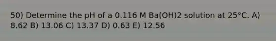 50) Determine the pH of a 0.116 M Ba(OH)2 solution at 25°C. A) 8.62 B) 13.06 C) 13.37 D) 0.63 E) 12.56