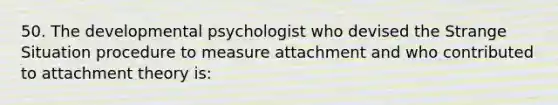 50. The developmental psychologist who devised the Strange Situation procedure to measure attachment and who contributed to attachment theory is: