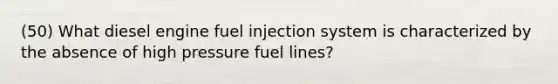 (50) What diesel engine fuel injection system is characterized by the absence of high pressure fuel lines?