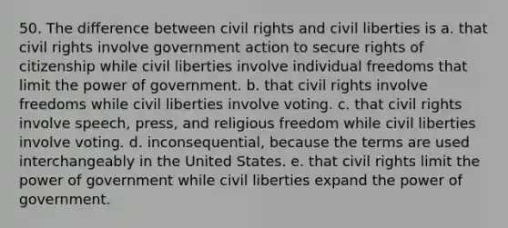 50. The difference between civil rights and civil liberties is a. that civil rights involve government action to secure rights of citizenship while civil liberties involve individual freedoms that limit the power of government. b. that civil rights involve freedoms while civil liberties involve voting. c. that civil rights involve speech, press, and religious freedom while civil liberties involve voting. d. inconsequential, because the terms are used interchangeably in the United States. e. that civil rights limit the power of government while civil liberties expand the power of government.