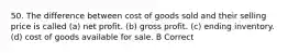 50. The difference between cost of goods sold and their selling price is called (a) net profit. (b) gross profit. (c) ending inventory. (d) cost of goods available for sale. B Correct