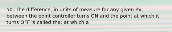 50. The difference, in units of measure for any given PV, between the point controller turns ON and the point at which it turns OFF is called the: at which a