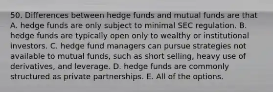 50. Differences between hedge funds and mutual funds are that A. hedge funds are only subject to minimal SEC regulation. B. hedge funds are typically open only to wealthy or institutional investors. C. hedge fund managers can pursue strategies not available to mutual funds, such as short selling, heavy use of derivatives, and leverage. D. hedge funds are commonly structured as private partnerships. E. All of the options.