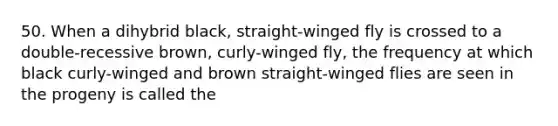 50. When a dihybrid black, straight-winged fly is crossed to a double-recessive brown, curly-winged fly, the frequency at which black curly-winged and brown straight-winged flies are seen in the progeny is called the