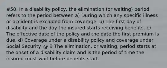 #50. In a disability policy, the elimination (or waiting) period refers to the period between a) During which any specific illness or accident is excluded from coverage. b) The first day of disability and the day the insured starts receiving benefits. c) The effective date of the policy and the date the first premium is due. d) Coverage under a disability policy and coverage under Social Security. @ B The elimination, or waiting, period starts at the onset of a disability claim and is the period of time the insured must wait before benefits start.