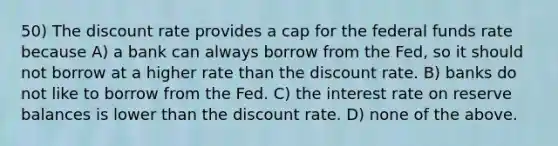 50) The discount rate provides a cap for the federal funds rate because A) a bank can always borrow from the Fed, so it should not borrow at a higher rate than the discount rate. B) banks do not like to borrow from the Fed. C) the interest rate on reserve balances is lower than the discount rate. D) none of the above.