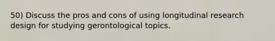 50) Discuss the pros and cons of using longitudinal research design for studying gerontological topics.