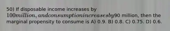 50) If disposable income increases by 100 million, and consumption increases by90 million, then the marginal propensity to consume is A) 0.9. B) 0.8. C) 0.75. D) 0.6.