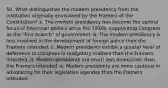 50. What distinguishes the modern presidency from the institution originally envisioned by the Framers of the Constitution? a. The modern presidency has become the central focus of American politics since the 1930s, supplanting Congress as the "first branch" of government. b. The modern presidency is less involved in the development of foreign policy than the Framers intended. c. Modern presidents exhibit a greater level of deference to Congress in budgetary matters than the Framers intended. d. Modern presidents are much less democratic than the Framers intended. e. Modern presidents are more cautious in advocating for their legislative agendas than the Framers intended.