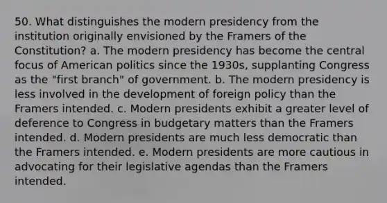 50. What distinguishes the modern presidency from the institution originally envisioned by the Framers of the Constitution? a. The modern presidency has become the central focus of American politics since the 1930s, supplanting Congress as the "first branch" of government. b. The modern presidency is less involved in the development of foreign policy than the Framers intended. c. Modern presidents exhibit a greater level of deference to Congress in budgetary matters than the Framers intended. d. Modern presidents are much less democratic than the Framers intended. e. Modern presidents are more cautious in advocating for their legislative agendas than the Framers intended.