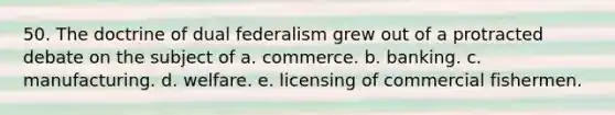 50. The doctrine of dual federalism grew out of a protracted debate on the subject of a. commerce. b. banking. c. manufacturing. d. welfare. e. licensing of commercial fishermen.