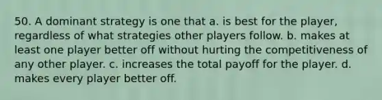 50. A dominant strategy is one that a. is best for the player, regardless of what strategies other players follow. b. makes at least one player better off without hurting the competitiveness of any other player. c. increases the total payoff for the player. d. makes every player better off.