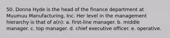 50. Donna Hyde is the head of the finance department at Muumuu Manufacturing, Inc. Her level in the management hierarchy is that of a(n): a. first-line manager. b. middle manager. c. top manager. d. chief executive officer. e. operative.