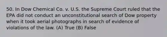 50. In Dow Chemical Co. v. U.S. the Supreme Court ruled that the EPA did not conduct an unconstitutional search of Dow property when it took aerial photographs in search of evidence of violations of the law. (A) True (B) False