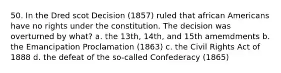 50. In the Dred scot Decision (1857) ruled that african Americans have no rights under the constitution. The decision was overturned by what? a. the 13th, 14th, and 15th amemdments b. the Emancipation Proclamation (1863) c. the Civil Rights Act of 1888 d. the defeat of the so-called Confederacy (1865)