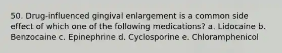 50. Drug-influenced gingival enlargement is a common side effect of which one of the following medications? a. Lidocaine b. Benzocaine c. Epinephrine d. Cyclosporine e. Chloramphenicol