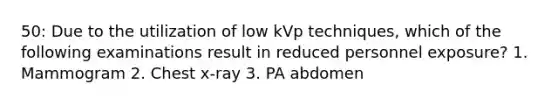 50: Due to the utilization of low kVp techniques, which of the following examinations result in reduced personnel exposure? 1. Mammogram 2. Chest x-ray 3. PA abdomen