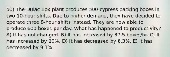 50) The Dulac Box plant produces 500 cypress packing boxes in two 10-hour shifts. Due to higher demand, they have decided to operate three 8-hour shifts instead. They are now able to produce 600 boxes per day. What has happened to productivity? A) It has not changed. B) It has increased by 37.5 boxes/hr. C) It has increased by 20%. D) It has decreased by 8.3%. E) It has decreased by 9.1%.