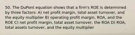 50. The DuPont equation shows that a firm's ROE is determined by three factors: A) net profit margin, total asset turnover, and the equity multiplier B) operating profit margin, ROA, and the ROE C) net profit margin, total asset turnover, the ROA D) ROA, total assets turnover, and the equity multiplier