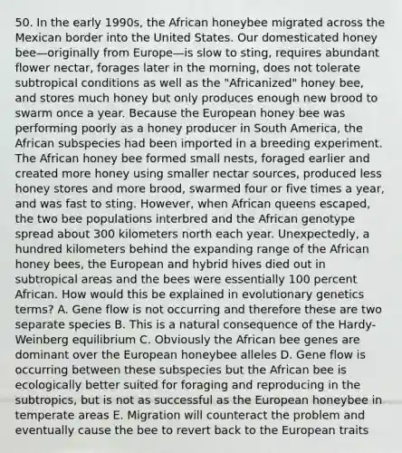 50. In the early 1990s, the African honeybee migrated across the Mexican border into the United States. Our domesticated honey bee—originally from Europe—is slow to sting, requires abundant flower nectar, forages later in the morning, does not tolerate subtropical conditions as well as the "Africanized" honey bee, and stores much honey but only produces enough new brood to swarm once a year. Because the European honey bee was performing poorly as a honey producer in South America, the African subspecies had been imported in a breeding experiment. The African honey bee formed small nests, foraged earlier and created more honey using smaller nectar sources, produced less honey stores and more brood, swarmed four or five times a year, and was fast to sting. However, when African queens escaped, the two bee populations interbred and the African genotype spread about 300 kilometers north each year. Unexpectedly, a hundred kilometers behind the expanding range of the African honey bees, the European and hybrid hives died out in subtropical areas and the bees were essentially 100 percent African. How would this be explained in evolutionary genetics terms? A. Gene flow is not occurring and therefore these are two separate species B. This is a natural consequence of the Hardy-Weinberg equilibrium C. Obviously the African bee genes are dominant over the European honeybee alleles D. Gene flow is occurring between these subspecies but the African bee is ecologically better suited for foraging and reproducing in the subtropics, but is not as successful as the European honeybee in temperate areas E. Migration will counteract the problem and eventually cause the bee to revert back to the European traits