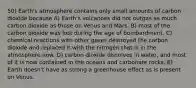 50) Earth's atmosphere contains only small amounts of carbon dioxide because A) Earth's volcanoes did not outgas as much carbon dioxide as those on Venus and Mars. B) most of the carbon dioxide was lost during the age of bombardment. C) chemical reactions with other gases destroyed the carbon dioxide and replaced it with the nitrogen that is in the atmosphere now. D) carbon dioxide dissolves in water, and most of it is now contained in the oceans and carbonate rocks. E) Earth doesn't have as strong a greenhouse effect as is present on Venus.