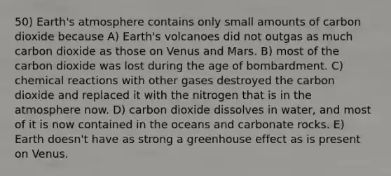 50) Earth's atmosphere contains only small amounts of carbon dioxide because A) Earth's volcanoes did not outgas as much carbon dioxide as those on Venus and Mars. B) most of the carbon dioxide was lost during the age of bombardment. C) chemical reactions with other gases destroyed the carbon dioxide and replaced it with the nitrogen that is in the atmosphere now. D) carbon dioxide dissolves in water, and most of it is now contained in the oceans and carbonate rocks. E) Earth doesn't have as strong a greenhouse effect as is present on Venus.