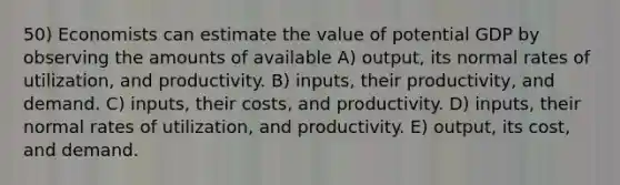 50) Economists can estimate the value of potential GDP by observing the amounts of available A) output, its normal rates of utilization, and productivity. B) inputs, their productivity, and demand. C) inputs, their costs, and productivity. D) inputs, their normal rates of utilization, and productivity. E) output, its cost, and demand.