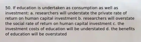 50. If education is undertaken as consumption as well as investment: a. researchers will understate the private rate of return on human capital investment b. researchers will overstate the social rate of return on human capital investment c. the investment costs of education will be understated d. the benefits of education will be overstated