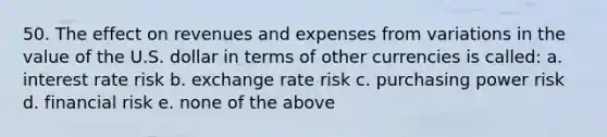 50. The effect on revenues and expenses from variations in the value of the U.S. dollar in terms of other currencies is called: a. interest rate risk b. exchange rate risk c. purchasing power risk d. financial risk e. none of the above